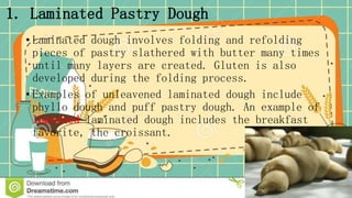 1. Laminated Pastry Dough
• Laminated dough involves folding and refolding
pieces of pastry slathered with butter many times
until many layers are created. Gluten is also
developed during the folding process.
• Examples of unleavened laminated dough include
phyllo dough and puff pastry dough. An example of
leavened laminated dough includes the breakfast
favorite, the croissant.
 