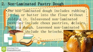 2. Non-Laminated Pastry Dough
•The non-laminated dough includes rubbing
in fat or butter into the flour without
folding it. Unleavened non-laminated
pastries include choux pastries, éclairs,
and pie dough. Leavened non-laminated
pastries include the brioche.
 