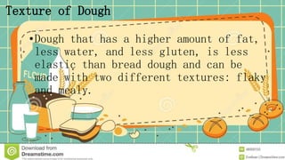 Texture of Dough
•Dough that has a higher amount of fat,
less water, and less gluten, is less
elastic than bread dough and can be
made with two different textures: flaky
and mealy.
 