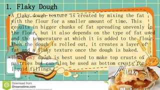 1. Flaky Dough
• A flaky dough texture is created by mixing the fat
with the flour for a smaller amount of time. This
results in bigger chunks of fat spreading unevenly in
the flour, but it also depends on the type of fat used
and the temperature at which it is added to the flour.
When the dough is rolled out, it creates a layer of
fat and a flaky texture once the dough is baked.
• The flaky dough is best used to make top crusts of
pastries but can also be used as bottom crusts for
liquid fillings.
 