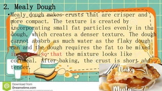 2. Mealy Dough
•Mealy dough makes crusts that are crisper and
more compact. The texture is created by
incorporating small fat particles evenly in the
dough, which creates a denser texture. The dough
cannot absorb as much water as the flaky dough
can and the dough requires the fat to be mixed
in longer so that the mixture looks like
cornmeal. After baking, the crust is short and
tender.
 