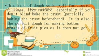 •This kind of dough works well for liquid
fillings, like custard, especially if you
don’t blind-bake the crust (partially
baking the crust beforehand). It is also
the perfect dough for making bottom
crusts of fruit pies as it does not get
soggy.
 