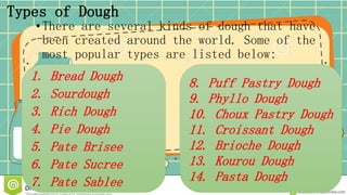 Types of Dough
•There are several kinds of dough that have
been created around the world. Some of the
most popular types are listed below:
1. Bread Dough
2. Sourdough
3. Rich Dough
4. Pie Dough
5. Pate Brisee
6. Pate Sucree
7. Pate Sablee
8. Puff Pastry Dough
9. Phyllo Dough
10. Choux Pastry Dough
11. Croissant Dough
12. Brioche Dough
13. Kourou Dough
14. Pasta Dough
 
