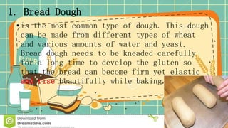 1. Bread Dough
•is the most common type of dough. This dough
can be made from different types of wheat
and various amounts of water and yeast.
Bread dough needs to be kneaded carefully
for a long time to develop the gluten so
that the bread can become firm yet elastic
and rise beautifully while baking.
 