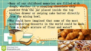 • Many of our childhood memories are filled with
dough, whether it’s stealing chocolate chip
cookies from the jar placed inside the top
kitchen drawer or swiping cake batter directly
from the mixing bowl.
• Who could have imagined that some of the most
mouthwatering desserts in the world could be made
from a simple mixture of flour and water?
 