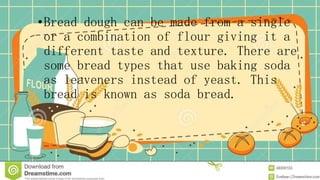 •Bread dough can be made from a single
or a combination of flour giving it a
different taste and texture. There are
some bread types that use baking soda
as leaveners instead of yeast. This
bread is known as soda bread.
 