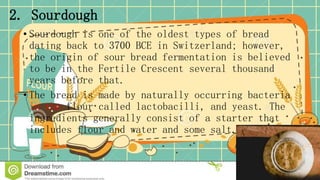 2. Sourdough
• Sourdough is one of the oldest types of bread
dating back to 3700 BCE in Switzerland; however,
the origin of sour bread fermentation is believed
to be in the Fertile Crescent several thousand
years before that.
• The bread is made by naturally occurring bacteria
in the flour called lactobacilli, and yeast. The
ingredients generally consist of a starter that
includes flour and water and some salt.
 