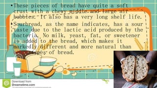 •These pieces of bread have quite a soft
crust with a chewy middle and large air
bubbles. It also has a very long shelf life.
•Sourbread, as the name indicates, has a sour
taste due to the lactic acid produced by the
bacteria. No milk, yeast, fat, or sweetener
is added to the bread, which makes it
markedly different and more natural than
other types of bread.
 
