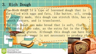 3. Rich Dough
• The Rich dough is a type of leavened dough that is
fortified with eggs and fats, like butter, oil, cream.
If properly made, this dough can stretch thin, has a
smooth texture, and is translucent.
• The rich dough can make bread that is soft, fluffy,
and tender, like cake, as the extra fat in the flour
shortens the gluten. Although this dough can have high
sugar content, sugar is not necessary to produce rich
dough.
 