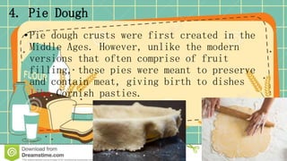 4. Pie Dough
•Pie dough crusts were first created in the
Middle Ages. However, unlike the modern
versions that often comprise of fruit
filling, these pies were meant to preserve
and contain meat, giving birth to dishes
like Cornish pasties.
 