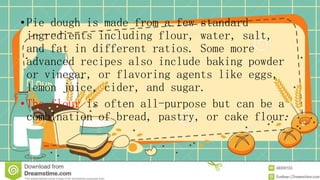 • Pie dough is made from a few standard
ingredients including flour, water, salt,
and fat in different ratios. Some more
advanced recipes also include baking powder
or vinegar, or flavoring agents like eggs,
lemon juice, cider, and sugar.
• The flour is often all-purpose but can be a
combination of bread, pastry, or cake flour.
 