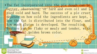•The fat incorporated into the pie dough can be
butter, shortening, or lard and even oil and is
used cold and hard. The success of a pie crust
depends on how cold the ingredients are kept,
how the fat is distributed into the flour, and
how much gluten is developed. The resulting
texture can be flaky or mealy and tender, with
a beautiful golden brown color.
 