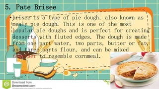 5. Pate Brisee
•brisee is a type of pie dough, also known as
mealy pie dough. This is one of the most
popular pie doughs and is perfect for creating
desserts with fluted edges. The dough is made
from one part water, two parts, butter or fat,
and three parts flour, and can be mixed
together to resemble cornmeal.
 