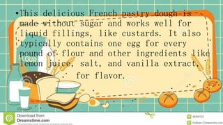 •This delicious French pastry dough is
made without sugar and works well for
liquid fillings, like custards. It also
typically contains one egg for every
pound of flour and other ingredients like
lemon juice, salt, and vanilla extract,
for flavor.
 