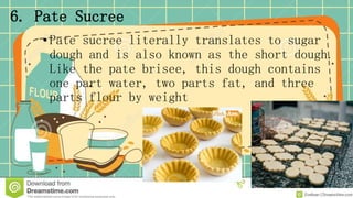 6. Pate Sucree
• Pate sucree literally translates to sugar
dough and is also known as the short dough.
Like the pate brisee, this dough contains
one part water, two parts fat, and three
parts flour by weight
 