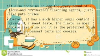 •It also contains an egg for every pound of
flour and has several flavoring agents, just
like pate brisee.
•However, it has a much higher sugar content,
giving it a sweet taste. The flavor is more
cookie-like also and it is the preferred dough
for making dessert tarts and cookies.
 
