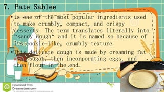 7. Pate Sablee
•is one of the most popular ingredients used
to make crumbly, compact, and crispy
desserts. The term translates literally into
“sandy dough” and it is named so because of
its cookie-like, crumbly texture.
•This delicate dough is made by creaming fat
with sugar, then incorporating eggs, and
then flour in the end.
 