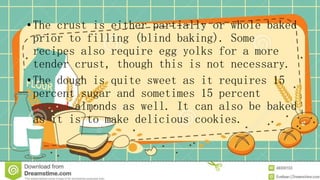•The crust is either partially or whole baked
prior to filling (blind baking). Some
recipes also require egg yolks for a more
tender crust, though this is not necessary.
•The dough is quite sweet as it requires 15
percent sugar and sometimes 15 percent
ground almonds as well. It can also be baked
as it is to make delicious cookies.
 
