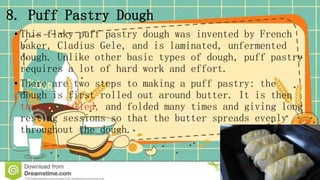 8. Puff Pastry Dough
• This flaky puff pastry dough was invented by French
baker, Cladius Gele, and is laminated, unfermented
dough. Unlike other basic types of dough, puff pastry
requires a lot of hard work and effort.
• There are two steps to making a puff pastry: the
dough is first rolled out around butter. It is then
turned, rolled, and folded many times and giving long
resting sessions so that the butter spreads evenly
throughout the dough.
 