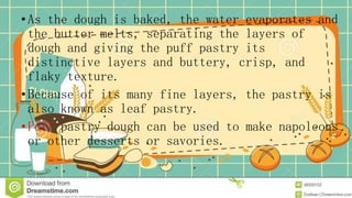 •As the dough is baked, the water evaporates and
the butter melts, separating the layers of
dough and giving the puff pastry its
distinctive layers and buttery, crisp, and
flaky texture.
•Because of its many fine layers, the pastry is
also known as leaf pastry.
•Puff pastry dough can be used to make napoleons
or other desserts or savories.
 