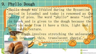 9. Phyllo Dough
•Phyllo dough was created during the Byzantine
period in Istanbul and today is renowned as the
pastry of pies. The word “phyllo” means “leaf”
in Greek and is given to the dough because the
pastries made from it have a thin, light and
delectable texture.
•Phyllo dough involves stretching the unleavened
dough into very thin, translucent sheets.
 