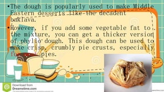 •The dough is popularly used to make Middle
Eastern desserts like the decadent
baklava.
•However, if you add some vegetable fat to
the mixture, you can get a thicker version
of phyllo dough. This dough can be used to
make crisp, crumbly pie crusts, especially
for meat pies.
 