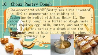 10. Choux Pastry Dough
• The concept of choux pastry was first invented
in 1540 to commemorate the wedding of
Catherine de Medici with King Henry II. The
choux pastry dough is a fortified dough paste
that requires egg, milk, butter, and water to
make. It is not strictly a dough since the
liquid content is high in it and it is piped
through a pastry tip.
 