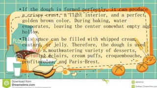 • If the dough is formed perfectly, it can produce
a crispy crust, a light interior, and a perfect
golden brown color. During baking, water
evaporates, leaving the center somewhat empty and
hollow.
• This space can be filled with whipped cream,
custard, or jelly. Therefore, the dough is used
to make a mouthwatering variety of desserts,
including éclairs, cream puffs, croquembouche,
profiteroles, and Paris-Brest.
 