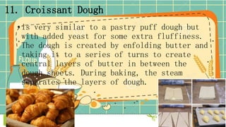 11. Croissant Dough
• is very similar to a pastry puff dough but
with added yeast for some extra fluffiness.
The dough is created by enfolding butter and
taking it to a series of turns to create
central layers of butter in between the
dough sheets. During baking, the steam
separates the layers of dough.
 