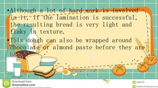 •Although a lot of hard work is involved
in it, if the lamination is successful,
the resulting bread is very light and
flaky in texture.
•This dough can also be wrapped around
chocolate or almond paste before they are
baked.
 