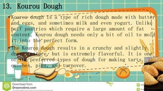 13. Kourou Dough
• Kourou dough is a type of rich dough made with butter
and eggs, and sometimes milk and even yogurt. Unlike
puff pastries which require a large amount of fat
content, Kourou dough needs only a bit of oil to mold
it into the perfect form.
• The Kourou dough results in a crunchy and slightly
drier texture, but is extremely flavorful. It is one
of the preferred types of dough for making tarts,
quiches, pies, and turnover.
 