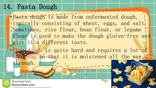 14. Pasta Dough
•Pasta dough is made from unfermented dough,
typically consisting of wheat, eggs, and salt.
Sometimes, rice flour, bean flour, or legume
flour is used to make the dough gluten-free and
give it a different taste.
•This dough is quite hard and requires a lot of
kneading so that it is moistened all the way
through.
 