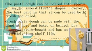 •The pasta dough can be rolled into sheets
or molded into different shapes. However,
the best part is that it can be used both
fresh and dried.
•Fresh pasta dough can be made with the
hand at home and baked or boiled. Dry
pasta is store-bought and has an
extremely long shelf life.
 