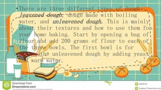 •There are three different types of dough
leavened dough, dough made with boiling
water, and unleavened dough. This is mainly
about their textures and how to use them for
your home baking. Start by opening a bag of
flour and add 200 grams of flour to each of
the three bowls. The first bowl is for
making the unleavened dough by adding yeast
and warm water.
 
