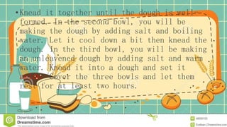 •Knead it together until the dough is well-
formed. In the second bowl, you will be
making the dough by adding salt and boiling
water. Let it cool down a bit then knead the
dough. In the third bowl, you will be making
an unleavened dough by adding salt and warm
water. Knead it into a dough and set it
aside. Cover the three bowls and let them
rest for at least two hours.
 