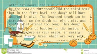 • After two hours, the side of the dough will
be the same in the second and the third bowl
but in the first bowl, the dough will have
doubled in size. The leavened dough can be
stretched, so the dough has elasticity and
can’t be stretched too long. This dough
also has lots of bubbles on the inside, the
bubble texture is very useful in making
steamed buns or bread which are very soft.
 