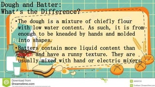 Dough and Batter:
What’s the Difference?
• The dough is a mixture of chiefly flour
with low water content. As such, it is from
enough to be kneaded by hands and molded
into shapes.
•Batters contain more liquid content than
dough and have a runny texture. They are
usually mixed with hand or electric mixers.
 