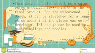 •This dough can also absorb more water
which means a softer texture in the
final product. For the unleavened
dough, it can be stretched for a long
which means that the gluten was well-
developed. This dough can be used to
make dumplings and noodles.
 