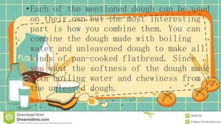•Each of the mentioned dough can be used
on their own but the most interesting
part is how you combine them. You can
combine the dough made with boiling
water and unleavened dough to make all
kinds of pan-cooked flatbread. Since
you want the softness of the dough made
with boiling water and chewiness from
the unleaved dough.
 