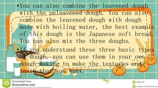 •You can also combine the leavened dough
with the unleavened dough. You can also
combine the leavened dough with dough
made with boiling water, the best example
of this dough is the Japanese soft bread.
You can also mix the three doughs.
•If you understand these three basic types
of dough, you can use them in your own
dough-making to make the textures and
taste that you want.
 