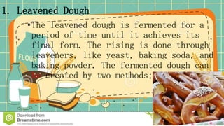 1. Leavened Dough
•The leavened dough is fermented for a
period of time until it achieves its
final form. The rising is done through
leaveners, like yeast, baking soda, and
baking powder. The fermented dough can
be created by two methods;
 