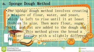 a. Sponge Dough Method
•The sponge dough method involves creating
a mixture of flour, water, and yeast,
which is left to rise until it at least
doubles in size. Then more flour, sugar,
salt, and fat are added to the dough and
kneaded. This method gives the bread a
flakier texture with a slightly different
flavor.
 