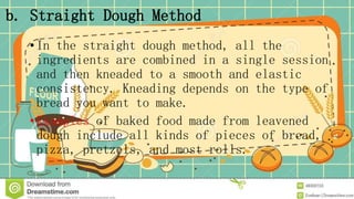 b. Straight Dough Method
•In the straight dough method, all the
ingredients are combined in a single session
and then kneaded to a smooth and elastic
consistency. Kneading depends on the type of
bread you want to make.
•Examples of baked food made from leavened
dough include all kinds of pieces of bread,
pizza, pretzels, and most rolls.
 