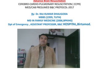Advance Brain Resuscitation
CEREBRO-CARDIO-PULMONARY RESUSCITATION ( CCPR)
MED/CAB PRESUMED B&C PROTOCOL-2017
By- Dr. RAJ KUMAR DHAUGODA
MBBS (1999, TUTH)
MD IN FAMILY MEDICINE (2006,BPKIHS)
Dpt of Emergency , ASSISTANT PROFESS0R, B&C HOSPITAL,Birtamod.
 
