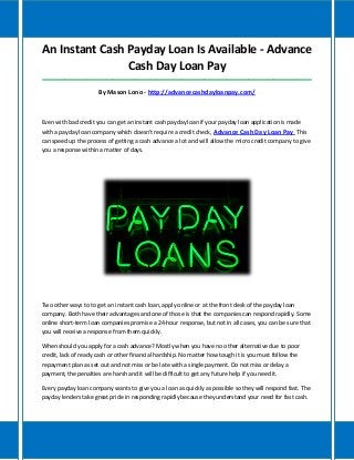 An Instant Cash Payday Loan Is Available - Advance
Cash Day Loan Pay
_____________________________________________________________________________________
By Mason Lono - http://advancecashdayloanpay.com/
Even with bad credit you can get an instant cash payday loan if your payday loan application is made
with a payday loan company which doesn't require a credit check, Advance Cash Day Loan Pay This
can speed up the process of getting a cash advance a lot and will allow the micro credit company to give
you a response within a matter of days.
Two other ways to to get an instant cash loan, apply online or at the front desk of the payday loan
company. Both have their advantages and one of those is that the companies can respond rapidly. Some
online short-term loan companies promise a 24-hour response, but not in all cases, you can be sure that
you will receive a response from them quickly.
When should you apply for a cash advance? Mostly when you have no other alternative due to poor
credit, lack of ready cash or other financial hardship. No matter how tough it is you must follow the
repayment plan as set out and not miss or be late with a single payment. Do not miss or delay a
payment, the penalties are harsh and it will be difficult to get any future help if you need it.
Every payday loan company wants to give you a loan as quickly as possible so they will respond fast. The
payday lenders take great pride in responding rapidly because they understand your need for fast cash.
 