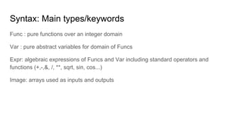 Syntax: Main types/keywords
Func : pure functions over an integer domain
Var : pure abstract variables for domain of Funcs
Expr: algebraic expressions of Funcs and Var including standard operators and
functions (+,-,&, /, **, sqrt, sin, cos...)
Image: arrays used as inputs and outputs
 