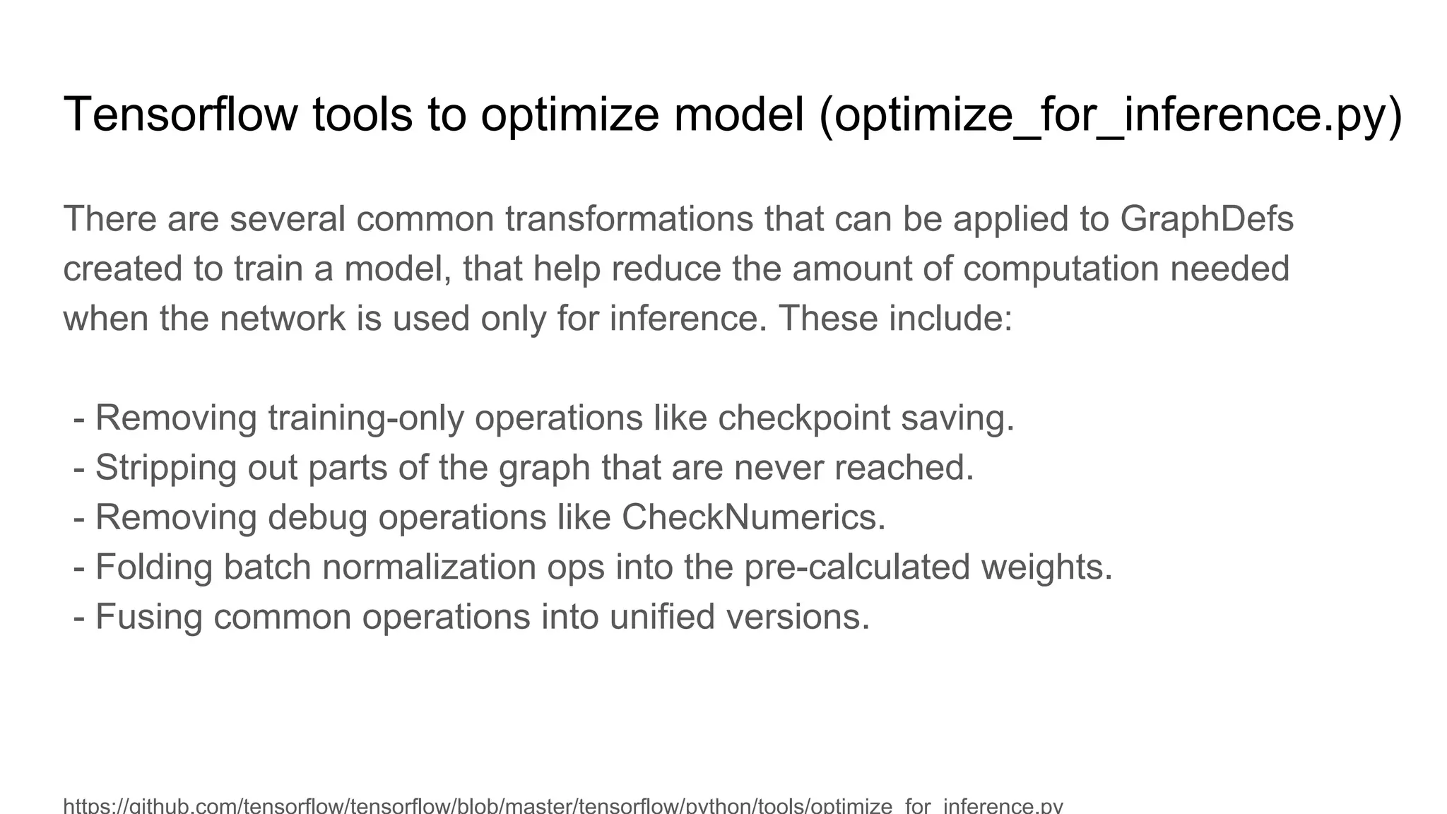 Tensorflow tools to optimize model (optimize_for_inference.py)
There are several common transformations that can be applied to GraphDefs
created to train a model, that help reduce the amount of computation needed
when the network is used only for inference. These include:
- Removing training-only operations like checkpoint saving.
- Stripping out parts of the graph that are never reached.
- Removing debug operations like CheckNumerics.
- Folding batch normalization ops into the pre-calculated weights.
- Fusing common operations into unified versions.
 