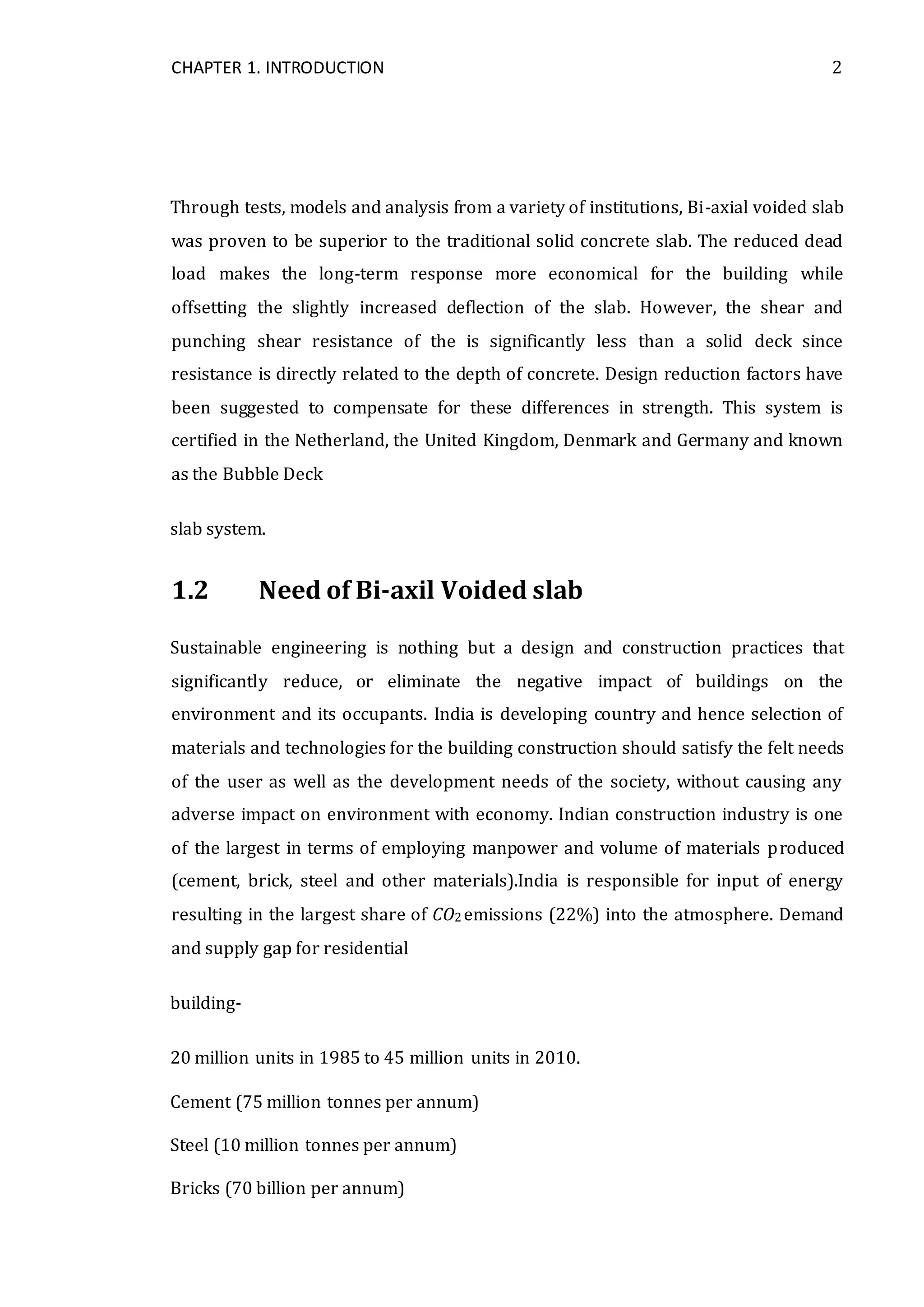 CHAPTER 1. INTRODUCTION 2
Through tests, models and analysis from a variety of institutions, Bi-axial voided slab
was proven to be superior to the traditional solid concrete slab. The reduced dead
load makes the long-term response more economical for the building while
offsetting the slightly increased deflection of the slab. However, the shear and
punching shear resistance of the is significantly less than a solid deck since
resistance is directly related to the depth of concrete. Design reduction factors have
been suggested to compensate for these differences in strength. This system is
certified in the Netherland, the United Kingdom, Denmark and Germany and known
as the Bubble Deck
slab system.
1.2 Need of Bi-axil Voided slab
Sustainable engineering is nothing but a design and construction practices that
significantly reduce, or eliminate the negative impact of buildings on the
environment and its occupants. India is developing country and hence selection of
materials and technologies for the building construction should satisfy the felt needs
of the user as well as the development needs of the society, without causing any
adverse impact on environment with economy. Indian construction industry is one
of the largest in terms of employing manpower and volume of materials produced
(cement, brick, steel and other materials).India is responsible for input of energy
resulting in the largest share of CO2 emissions (22%) into the atmosphere. Demand
and supply gap for residential
building-
20 million units in 1985 to 45 million units in 2010.
Cement (75 million tonnes per annum)
Steel (10 million tonnes per annum)
Bricks (70 billion per annum)
 