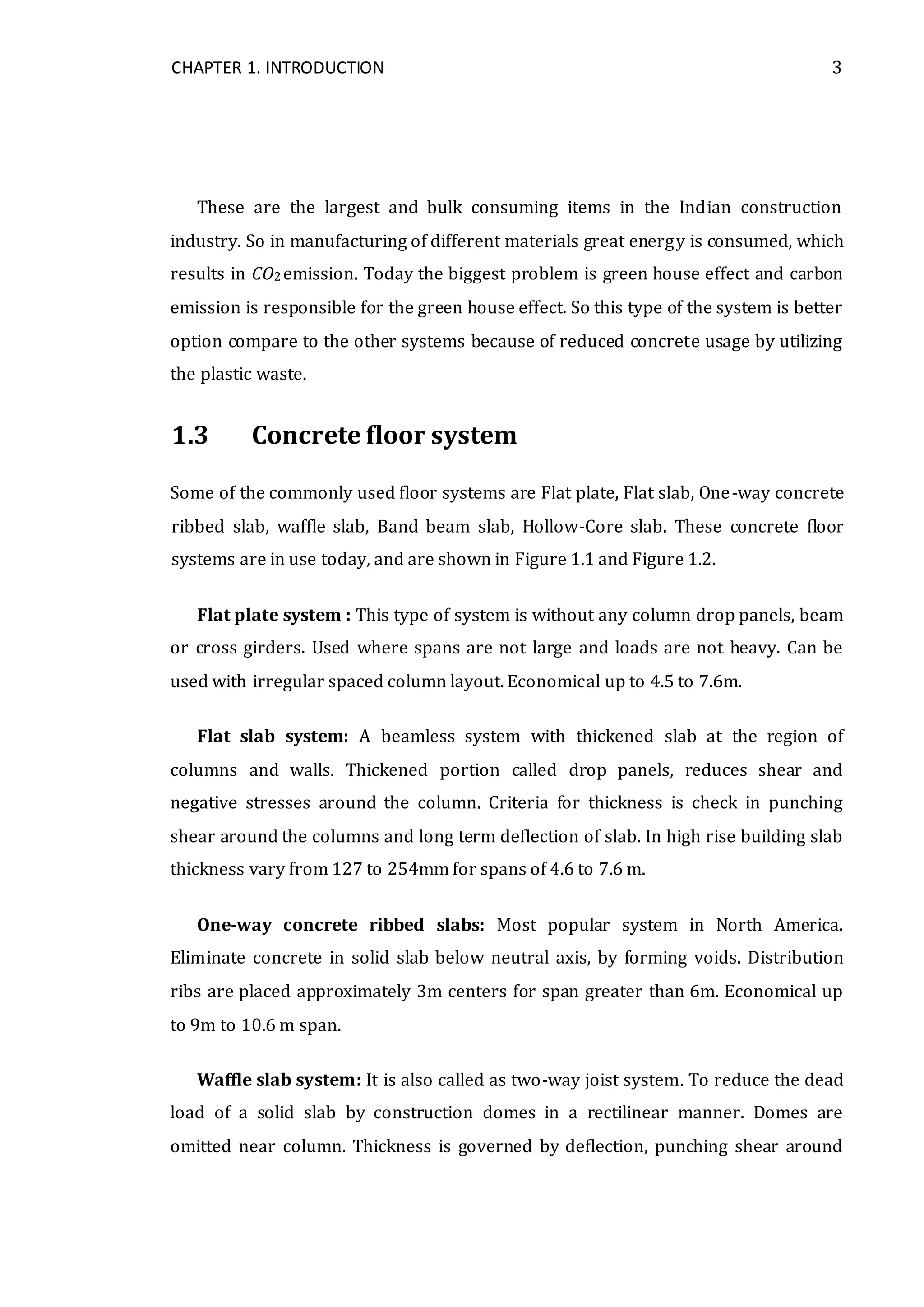 CHAPTER 1. INTRODUCTION 3
These are the largest and bulk consuming items in the Indian construction
industry. So in manufacturing of different materials great energy is consumed, which
results in CO2 emission. Today the biggest problem is green house effect and carbon
emission is responsible for the green house effect. So this type of the system is better
option compare to the other systems because of reduced concrete usage by utilizing
the plastic waste.
1.3 Concrete floor system
Some of the commonly used floor systems are Flat plate, Flat slab, One-way concrete
ribbed slab, waffle slab, Band beam slab, Hollow-Core slab. These concrete floor
systems are in use today, and are shown in Figure 1.1 and Figure 1.2.
Flat plate system : This type of system is without any column drop panels, beam
or cross girders. Used where spans are not large and loads are not heavy. Can be
used with irregular spaced column layout. Economical up to 4.5 to 7.6m.
Flat slab system: A beamless system with thickened slab at the region of
columns and walls. Thickened portion called drop panels, reduces shear and
negative stresses around the column. Criteria for thickness is check in punching
shear around the columns and long term deflection of slab. In high rise building slab
thickness vary from 127 to 254mm for spans of 4.6 to 7.6 m.
One-way concrete ribbed slabs: Most popular system in North America.
Eliminate concrete in solid slab below neutral axis, by forming voids. Distribution
ribs are placed approximately 3m centers for span greater than 6m. Economical up
to 9m to 10.6 m span.
Waffle slab system: It is also called as two-way joist system. To reduce the dead
load of a solid slab by construction domes in a rectilinear manner. Domes are
omitted near column. Thickness is governed by deflection, punching shear around
 