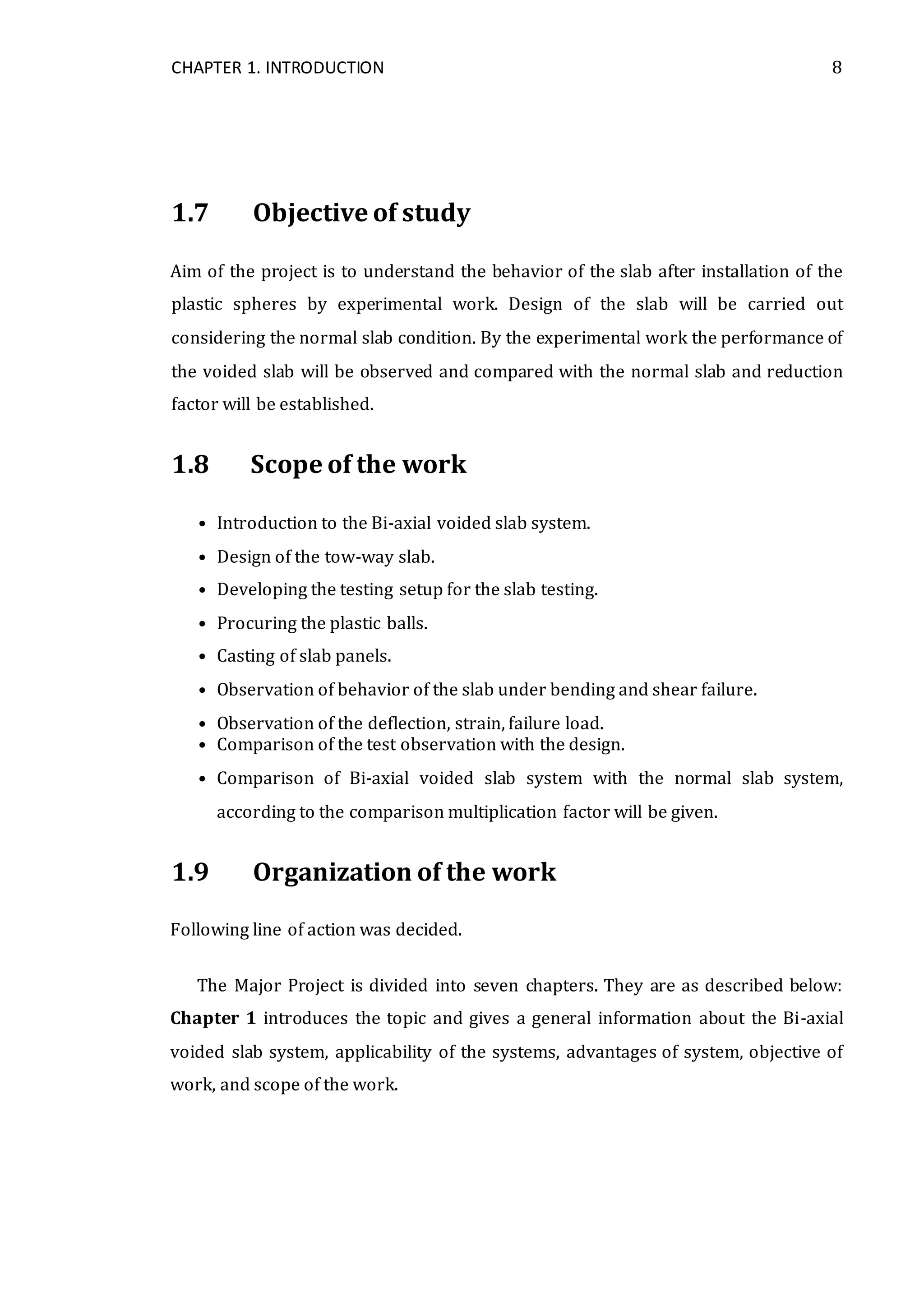 CHAPTER 1. INTRODUCTION 8
1.7 Objective of study
Aim of the project is to understand the behavior of the slab after installation of the
plastic spheres by experimental work. Design of the slab will be carried out
considering the normal slab condition. By the experimental work the performance of
the voided slab will be observed and compared with the normal slab and reduction
factor will be established.
1.8 Scope of the work
• Introduction to the Bi-axial voided slab system.
• Design of the tow-way slab.
• Developing the testing setup for the slab testing.
• Procuring the plastic balls.
• Casting of slab panels.
• Observation of behavior of the slab under bending and shear failure.
• Observation of the deflection, strain, failure load.
• Comparison of the test observation with the design.
• Comparison of Bi-axial voided slab system with the normal slab system,
according to the comparison multiplication factor will be given.
1.9 Organization of the work
Following line of action was decided.
The Major Project is divided into seven chapters. They are as described below:
Chapter 1 introduces the topic and gives a general information about the Bi-axial
voided slab system, applicability of the systems, advantages of system, objective of
work, and scope of the work.
 